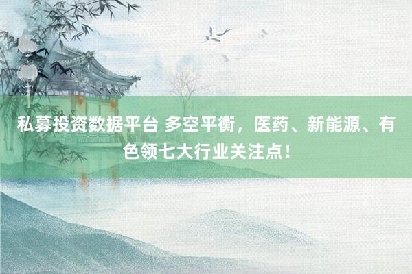 私募投资数据平台 多空平衡，医药、新能源、有色领七大行业关注点！