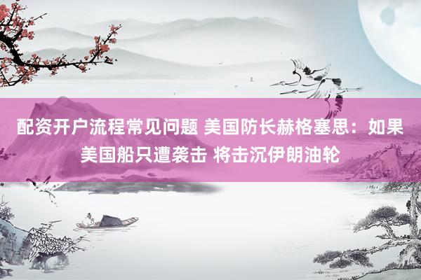 配资开户流程常见问题 美国防长赫格塞思：如果美国船只遭袭击 将击沉伊朗油轮