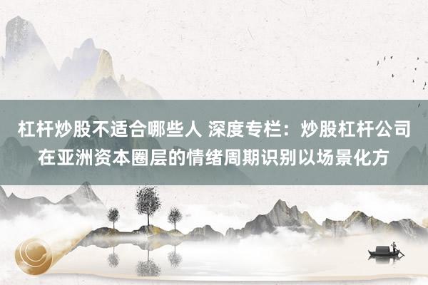 杠杆炒股不适合哪些人 深度专栏：炒股杠杆公司在亚洲资本圈层的情绪周期识别以场景化方