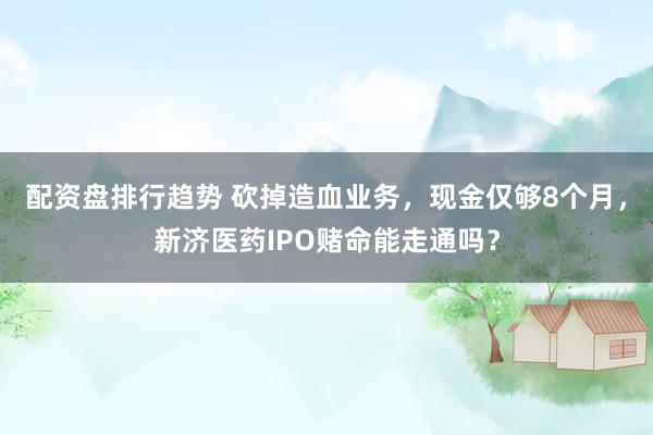 配资盘排行趋势 砍掉造血业务，现金仅够8个月，新济医药IPO赌命能走通吗？