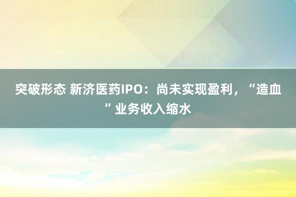 突破形态 新济医药IPO：尚未实现盈利，“造血”业务收入缩水