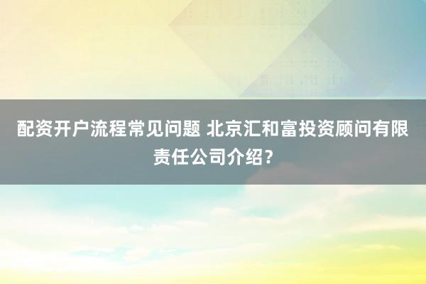 配资开户流程常见问题 北京汇和富投资顾问有限责任公司介绍？