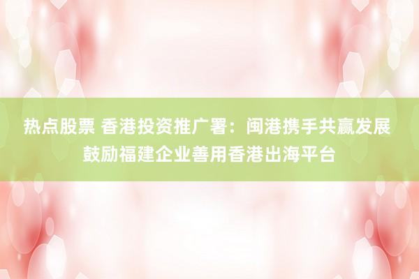 热点股票 香港投资推广署：闽港携手共赢发展 鼓励福建企业善用香港出海平台