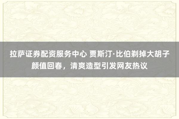 拉萨证券配资服务中心 贾斯汀·比伯剃掉大胡子颜值回春，清爽造型引发网友热议