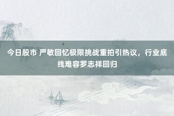今日股市 严敏回忆极限挑战重拍引热议，行业底线难容罗志祥回归