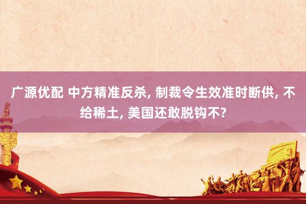 广源优配 中方精准反杀, 制裁令生效准时断供, 不给稀土, 美国还敢脱钩不?