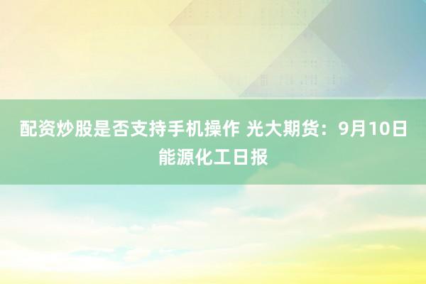 配资炒股是否支持手机操作 光大期货：9月10日能源化工日报