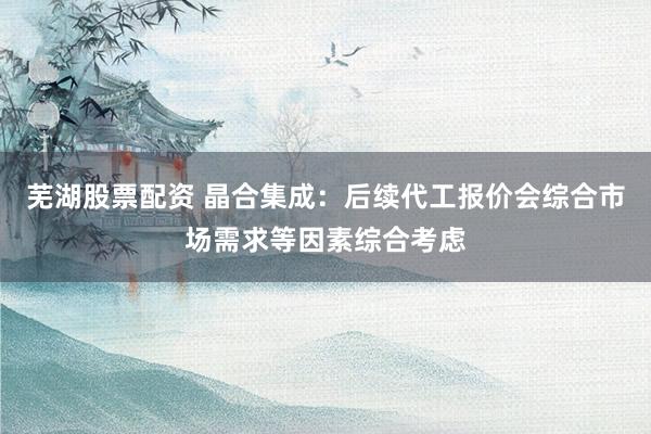 芜湖股票配资 晶合集成：后续代工报价会综合市场需求等因素综合考虑