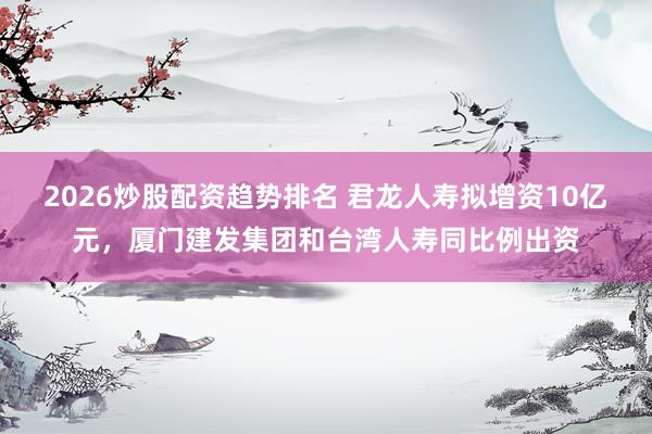 2026炒股配资趋势排名 君龙人寿拟增资10亿元，厦门建发集团和台湾人寿同比例出资