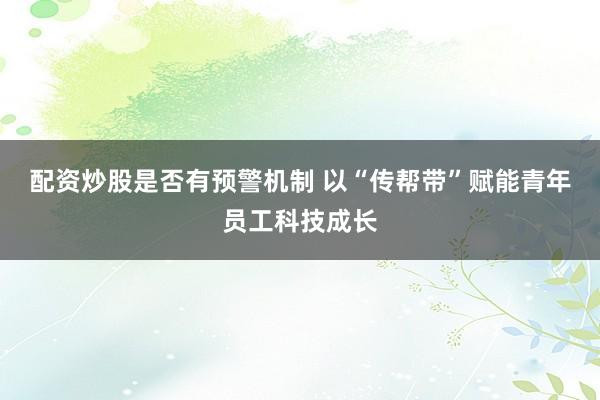 配资炒股是否有预警机制 以“传帮带”赋能青年员工科技成长