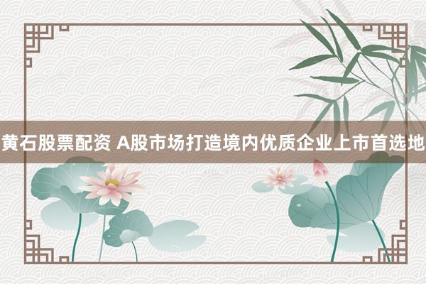 黄石股票配资 A股市场打造境内优质企业上市首选地