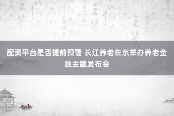 配资平台是否提前预警 长江养老在京举办养老金融主题发布会