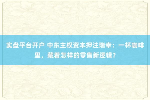 实盘平台开户 中东主权资本押注瑞幸：一杯咖啡里，藏着怎样的零售新逻辑？
