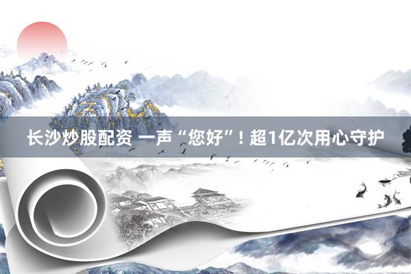 长沙炒股配资 一声“您好”! 超1亿次用心守护