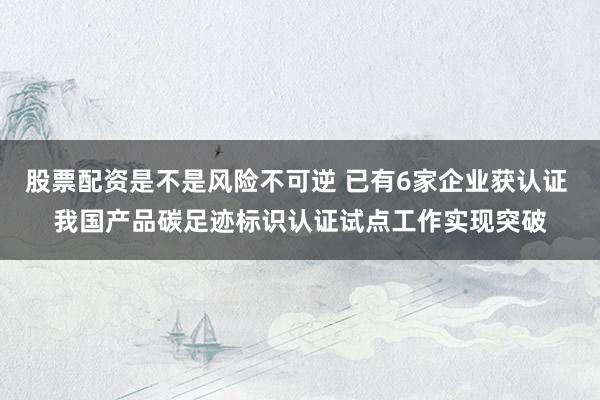 股票配资是不是风险不可逆 已有6家企业获认证 我国产品碳足迹标识认证试点工作实现突破