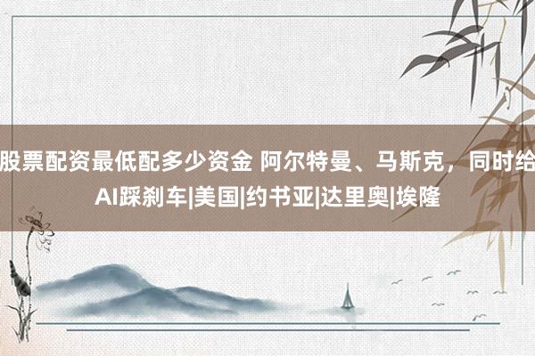 股票配资最低配多少资金 阿尔特曼、马斯克，同时给AI踩刹车|美国|约书亚|达里奥|埃隆