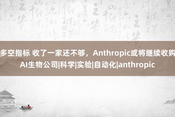 多空指标 收了一家还不够，Anthropic或将继续收购AI生物公司|科学|实验|自动化|anthropic