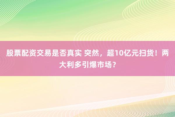 股票配资交易是否真实 突然，超10亿元扫货！两大利多引爆市场？