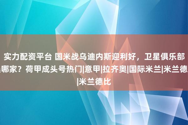 实力配资平台 国米战乌迪内斯迎利好，卫星俱乐部选哪家？荷甲成头号热门|意甲|拉齐奥|国际米兰|米兰德比
