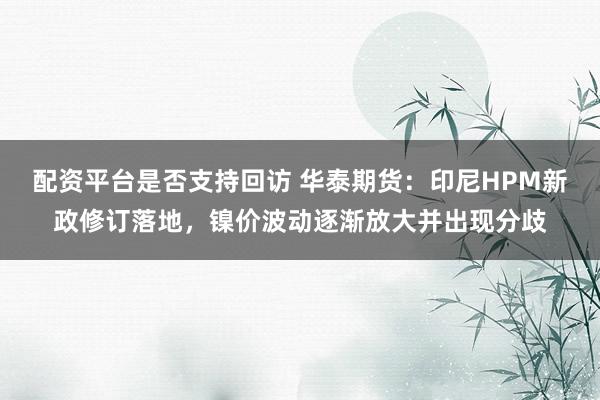 配资平台是否支持回访 华泰期货：印尼HPM新政修订落地，镍价波动逐渐放大并出现分歧