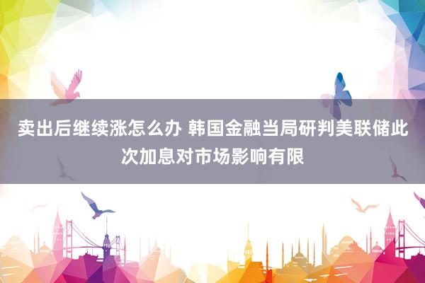 卖出后继续涨怎么办 韩国金融当局研判美联储此次加息对市场影响有限