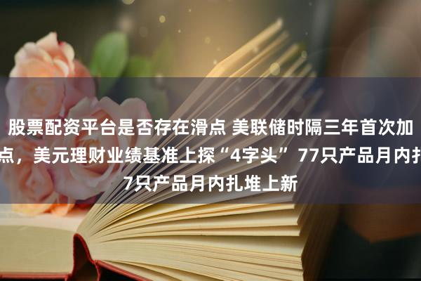 股票配资平台是否存在滑点 美联储时隔三年首次加息25基点，美元理财业绩基准上探“4字头” 77只产品月内扎堆上新