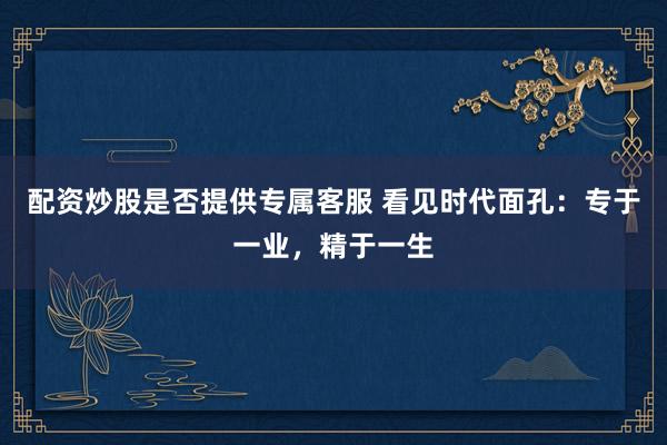 配资炒股是否提供专属客服 看见时代面孔：专于一业，精于一生