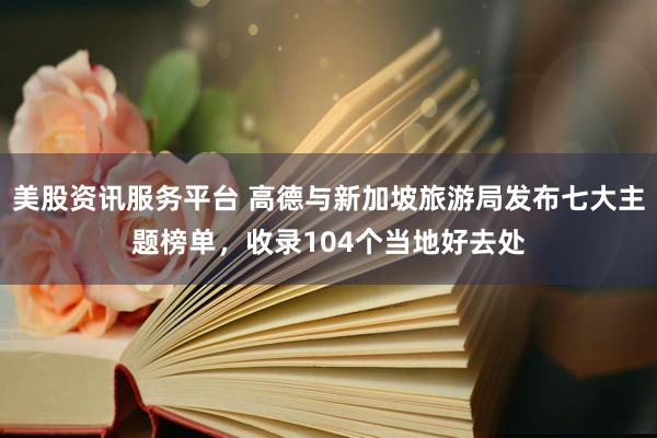 美股资讯服务平台 高德与新加坡旅游局发布七大主题榜单，收录104个当地好去处