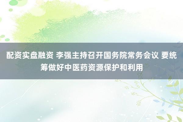配资实盘融资 李强主持召开国务院常务会议 要统筹做好中医药资源保护和利用