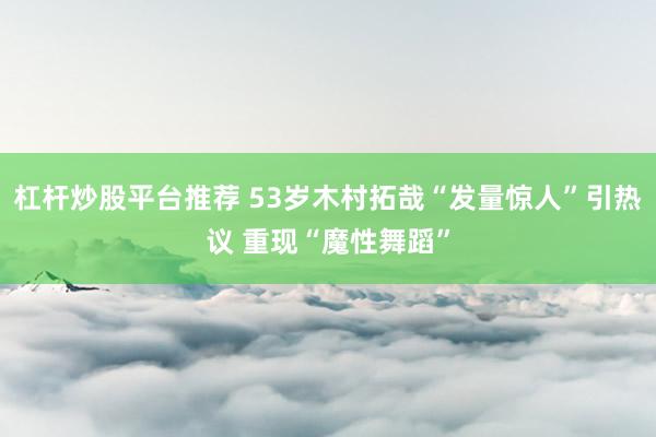 杠杆炒股平台推荐 53岁木村拓哉“发量惊人”引热议 重现“魔性舞蹈”