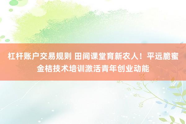 杠杆账户交易规则 田间课堂育新农人！平远脆蜜金桔技术培训激活青年创业动能
