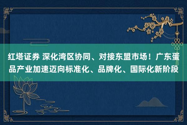 红塔证券 深化湾区协同、对接东盟市场！广东蛋品产业加速迈向标准化、品牌化、国际化新阶段