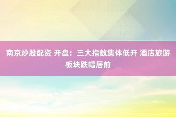 南京炒股配资 开盘：三大指数集体低开 酒店旅游板块跌幅居前