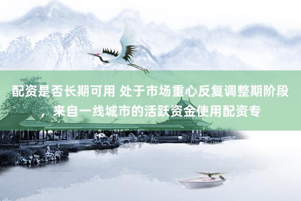 配资是否长期可用 处于市场重心反复调整期阶段，来自一线城市的活跃资金使用配资专