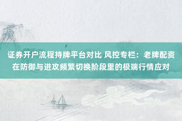 证券开户流程持牌平台对比 风控专栏：老牌配资在防御与进攻频繁切换阶段里的极端行情应对