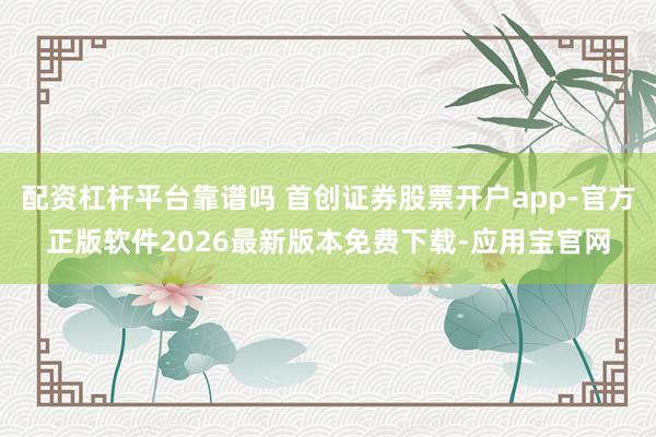 配资杠杆平台靠谱吗 首创证券股票开户app-官方正版软件2026最新版本免费下载-应用宝官网