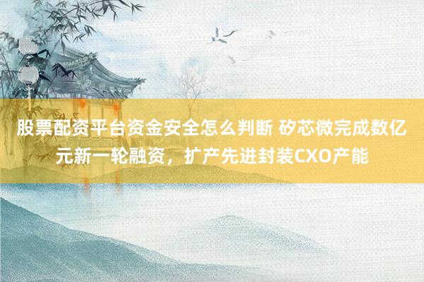 股票配资平台资金安全怎么判断 矽芯微完成数亿元新一轮融资，扩产先进封装CXO产能