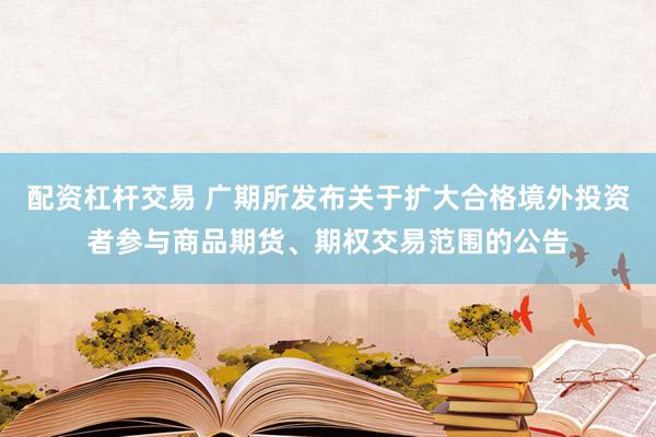 配资杠杆交易 广期所发布关于扩大合格境外投资者参与商品期货、期权交易范围的公告
