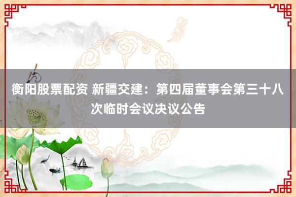 衡阳股票配资 新疆交建：第四届董事会第三十八次临时会议决议公告