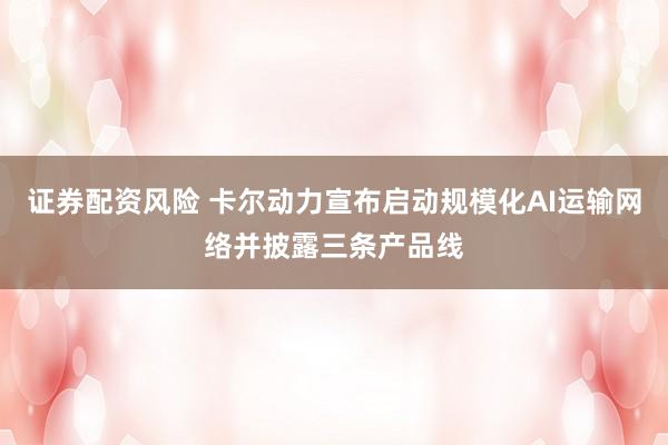 证券配资风险 卡尔动力宣布启动规模化AI运输网络并披露三条产品线