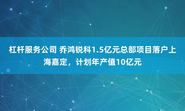 杠杆服务公司 乔鸿锐科1.5亿元总部项目落户上海嘉定，计划年产值10亿元