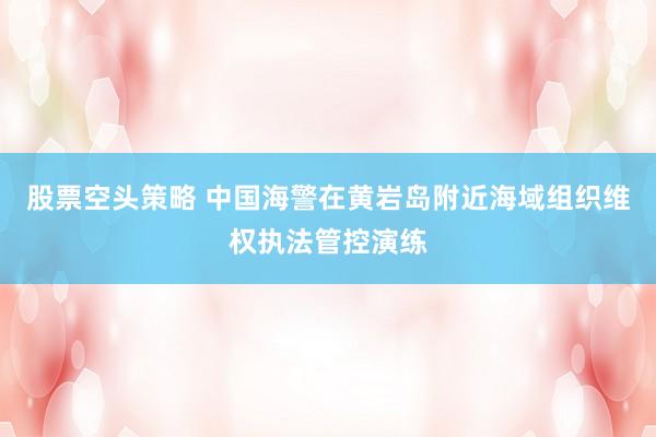 股票空头策略 中国海警在黄岩岛附近海域组织维权执法管控演练