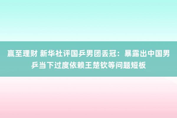 赢至理财 新华社评国乒男团丢冠：暴露出中国男乒当下过度依赖王楚钦等问题短板