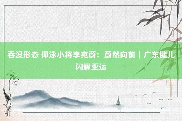 吞没形态 仰泳小将李宛蔚：蔚然向前｜广东健儿闪耀亚运
