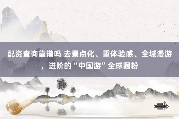 配资查询靠谱吗 去景点化、重体验感、全域漫游，进阶的“中国游”全球圈粉