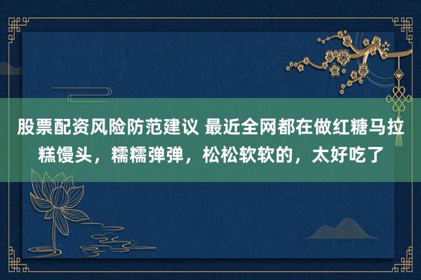 股票配资风险防范建议 最近全网都在做红糖马拉糕馒头，糯糯弹弹，松松软软的，太好吃了