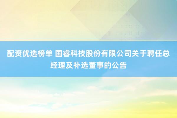 配资优选榜单 国睿科技股份有限公司关于聘任总经理及补选董事的公告