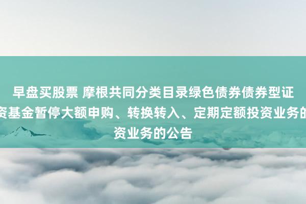 早盘买股票 摩根共同分类目录绿色债券债券型证券投资基金暂停大额申购、转换转入、定期定额投资业务的公告