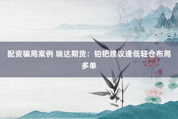 配资骗局案例 瑞达期货：铂钯建议逢低轻仓布局多单