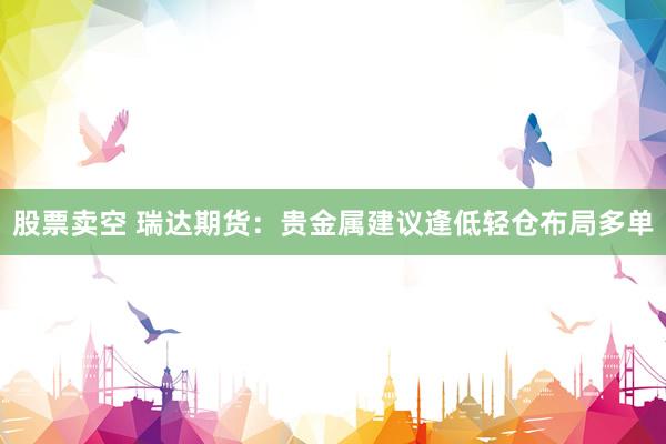 股票卖空 瑞达期货：贵金属建议逢低轻仓布局多单